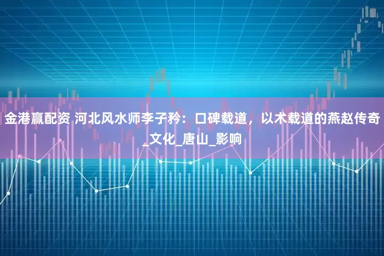 金港赢配资 河北风水师李子矜：口碑载道，以术载道的燕赵传奇_文化_唐山_影响