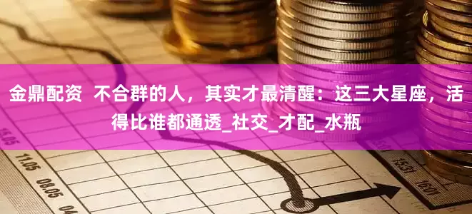 金鼎配资  不合群的人，其实才最清醒：这三大星座，活得比谁都通透_社交_才配_水瓶