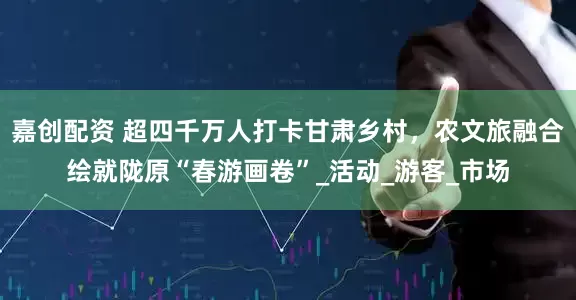 嘉创配资 超四千万人打卡甘肃乡村，农文旅融合绘就陇原“春游画卷”_活动_游客_市场