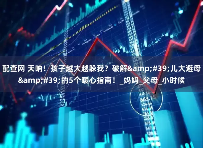 配查网 天呐！孩子越大越躲我？破解'儿大避母'的5个暖心指南！_妈妈_父母_小时候