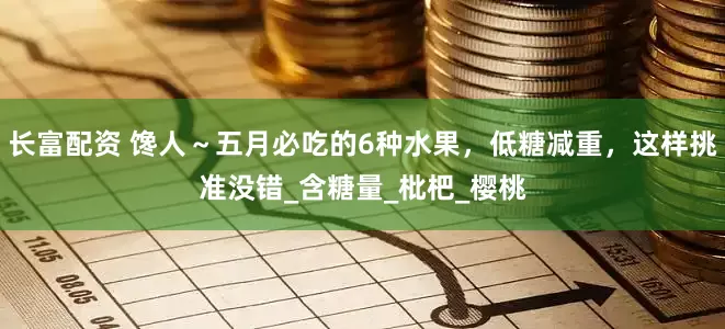 长富配资 馋人～五月必吃的6种水果，低糖减重，这样挑准没错_含糖量_枇杷_樱桃