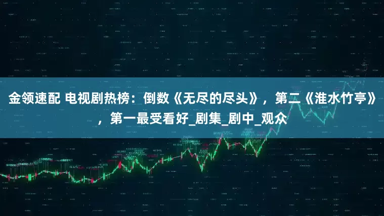 金领速配 电视剧热榜：倒数《无尽的尽头》，第二《淮水竹亭》，第一最受看好_剧集_剧中_观众