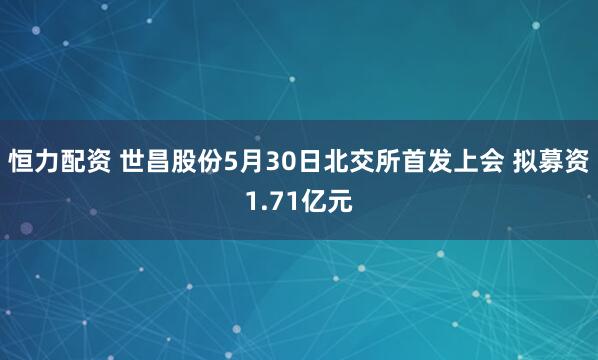 恒力配资 世昌股份5月30日北交所首发上会 拟募资1.71亿元
