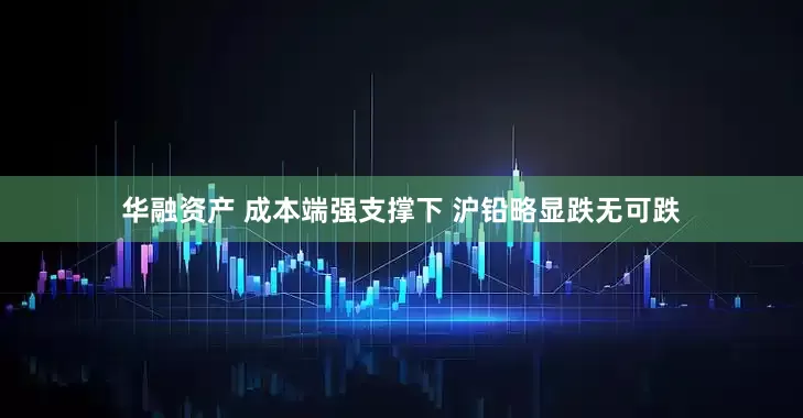 华融资产 成本端强支撑下 沪铅略显跌无可跌