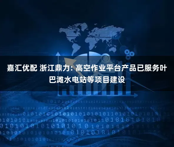 嘉汇优配 浙江鼎力: 高空作业平台产品已服务叶巴滩水电站等项目建设