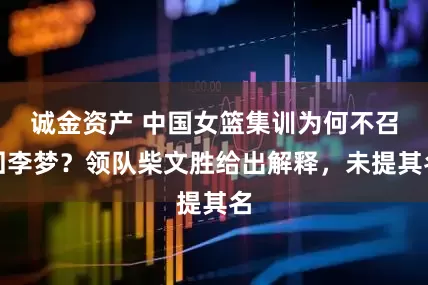 诚金资产 中国女篮集训为何不召回李梦？领队柴文胜给出解释，未提其名