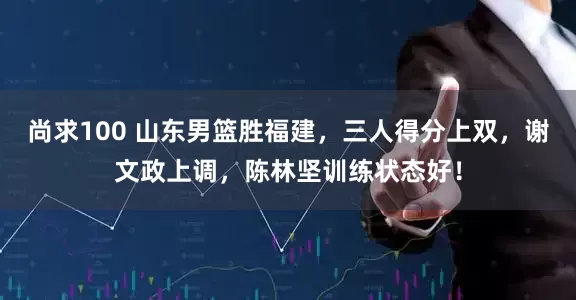 尚求100 山东男篮胜福建，三人得分上双，谢文政上调，陈林坚训练状态好！