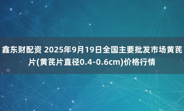 鑫东财配资 2025年9月19日全国主要批发市场黄芪片(黄芪片直径0.4-0.6cm)价格行情