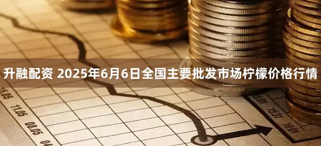 升融配资 2025年6月6日全国主要批发市场柠檬价格行情