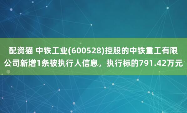 配资猫 中铁工业(600528)控股的中铁重工有限公司新增1条被执行人信息，执行标的791.42万元