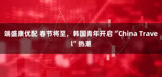 端盛康优配 春节将至，韩国青年开启“China Travel”热潮