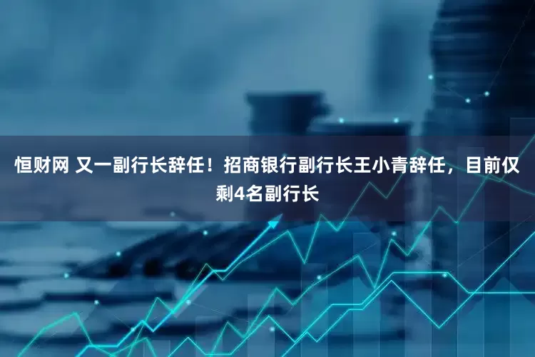 恒财网 又一副行长辞任！招商银行副行长王小青辞任，目前仅剩4名副行长